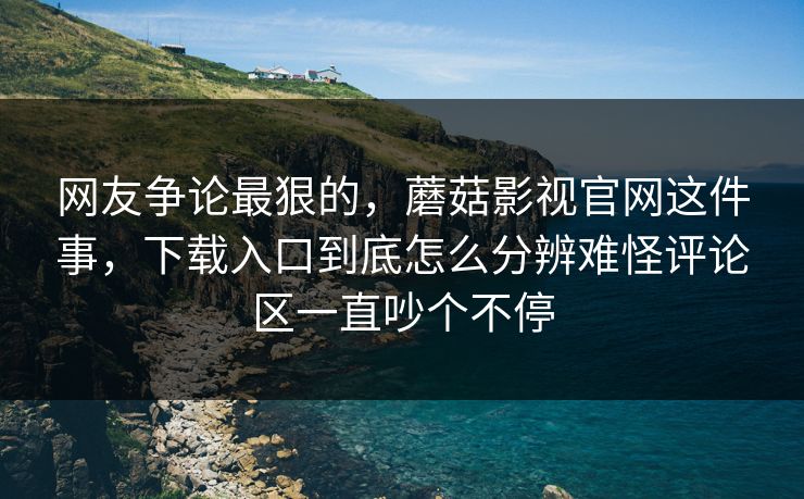 网友争论最狠的，蘑菇影视官网这件事，下载入口到底怎么分辨难怪评论区一直吵个不停