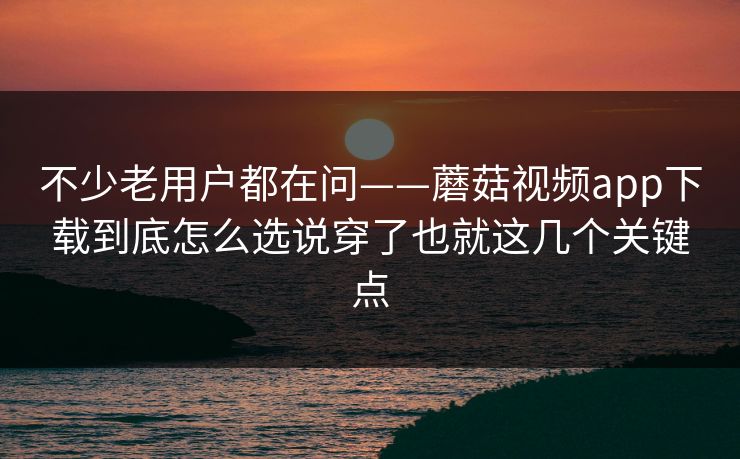 不少老用户都在问——蘑菇视频app下载到底怎么选说穿了也就这几个关键点