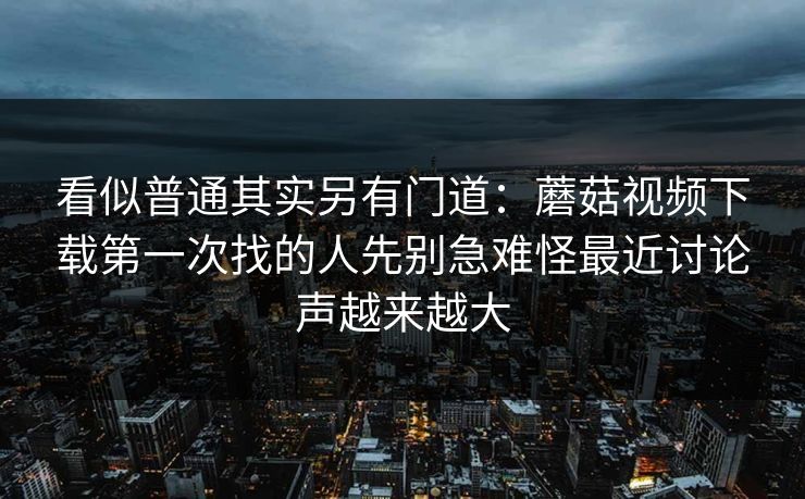 看似普通其实另有门道：蘑菇视频下载第一次找的人先别急难怪最近讨论声越来越大