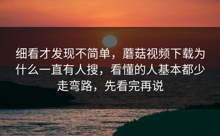 细看才发现不简单，蘑菇视频下载为什么一直有人搜，看懂的人基本都少走弯路，先看完再说