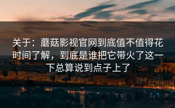 关于：蘑菇影视官网到底值不值得花时间了解，到底是谁把它带火了这一下总算说到点子上了