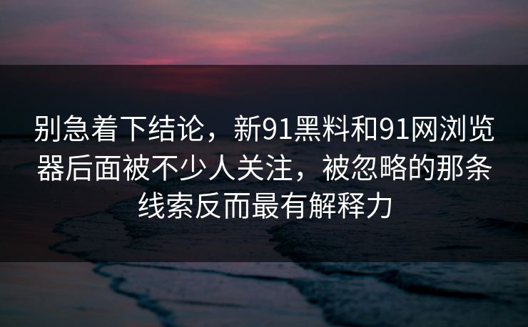 别急着下结论,新91黑料和91网浏览器后面被不少人关注,被忽略的那条线索反而最有解释力 别急着下结论,新91黑料和91网浏览器后面被不少人关注,被忽略的那条线索反而最有解释力