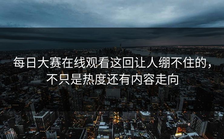 每日大赛在线观看这回让人绷不住的，不只是热度还有内容走向