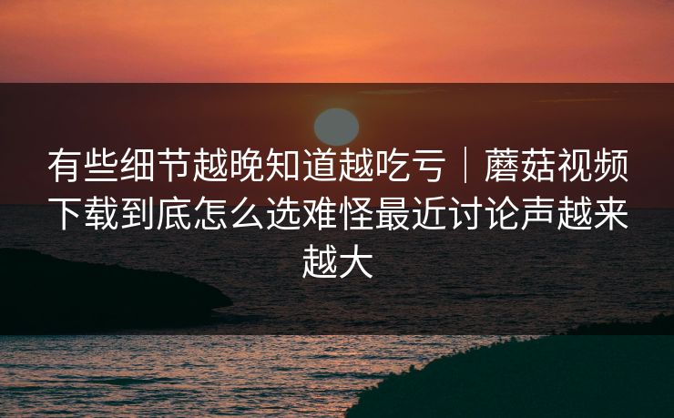 有些细节越晚知道越吃亏｜蘑菇视频下载到底怎么选难怪最近讨论声越来越大