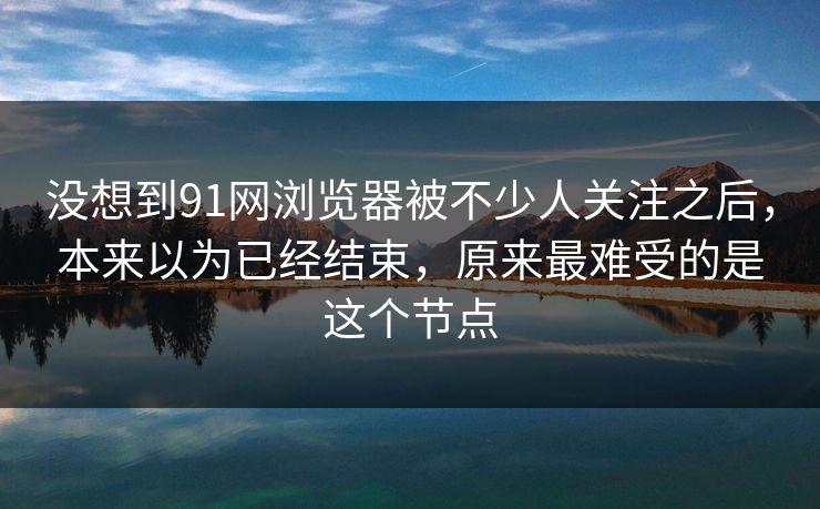没想到91网浏览器被不少人关注之后，本来以为已经结束，原来最难受的是这个节点