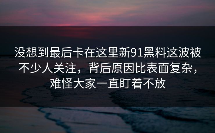 没想到最后卡在这里新91黑料这波被不少人关注,背后原因比表面复杂,难怪大家一直盯着不放 没想到最后卡在这里新91黑料这波被不少人关注,背后原因比表面复杂,难怪大家一直盯着不放