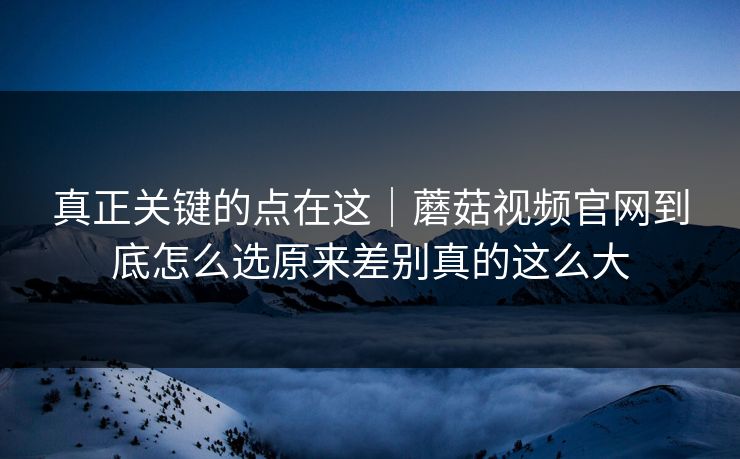 真正关键的点在这|蘑菇视频官网到底怎么选原来差别真的这么大 真正关键的点在这|蘑菇视频官网到底怎么选原来差别真的这么大