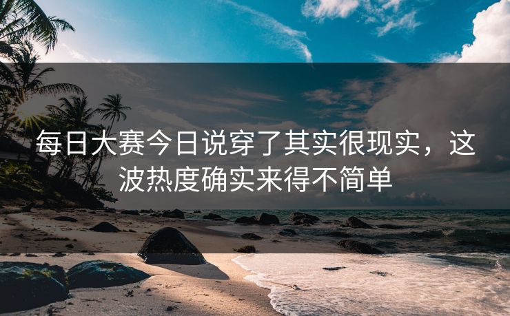 每日大赛今日说穿了其实很现实，这波热度确实来得不简单
