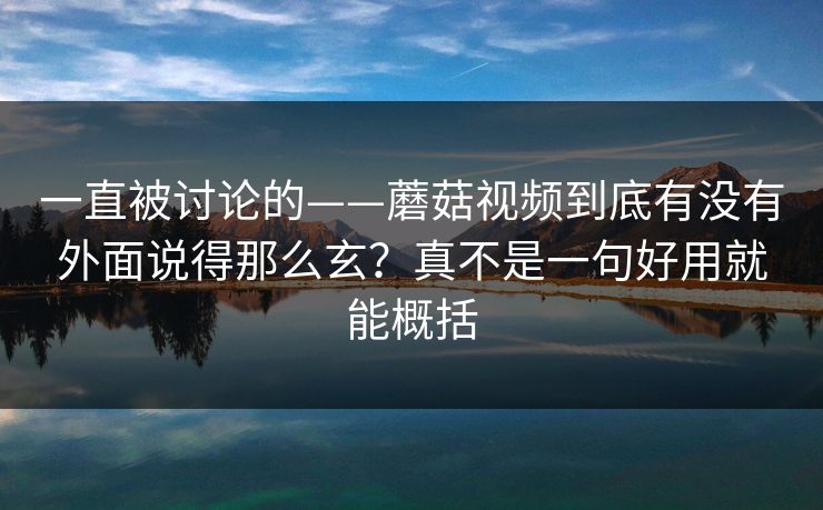 一直被讨论的——蘑菇视频到底有没有外面说得那么玄?真不是一句好用就能概括 一直被讨论的——蘑菇视频到底有没有外面说得那么玄?真不是一句好用就能概括