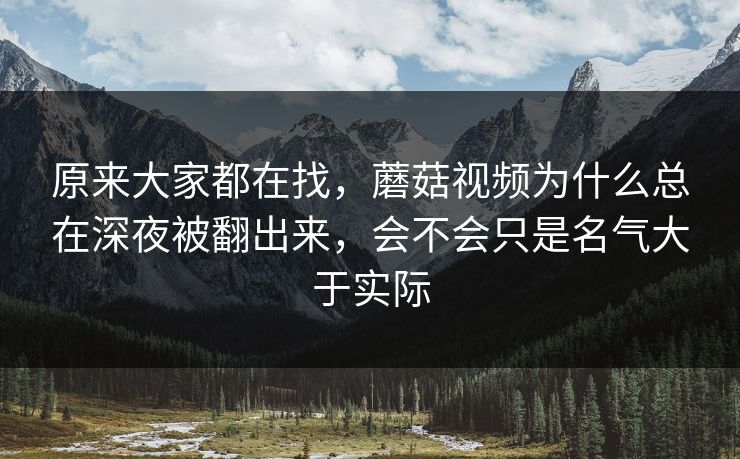 原来大家都在找，蘑菇视频为什么总在深夜被翻出来，会不会只是名气大于实际