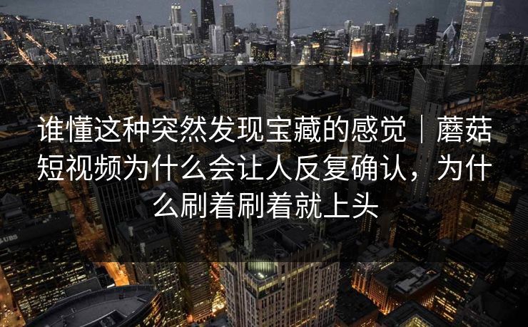 谁懂这种突然发现宝藏的感觉｜蘑菇短视频为什么会让人反复确认，为什么刷着刷着就上头
