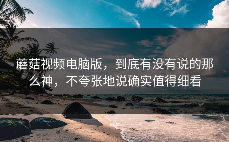 蘑菇视频电脑版，到底有没有说的那么神，不夸张地说确实值得细看
