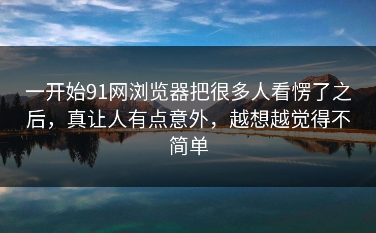 一开始91网浏览器把很多人看愣了之后，真让人有点意外，越想越觉得不简单