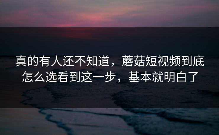 真的有人还不知道，蘑菇短视频到底怎么选看到这一步，基本就明白了