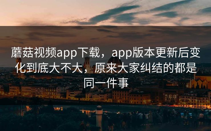 蘑菇视频app下载，app版本更新后变化到底大不大，原来大家纠结的都是同一件事