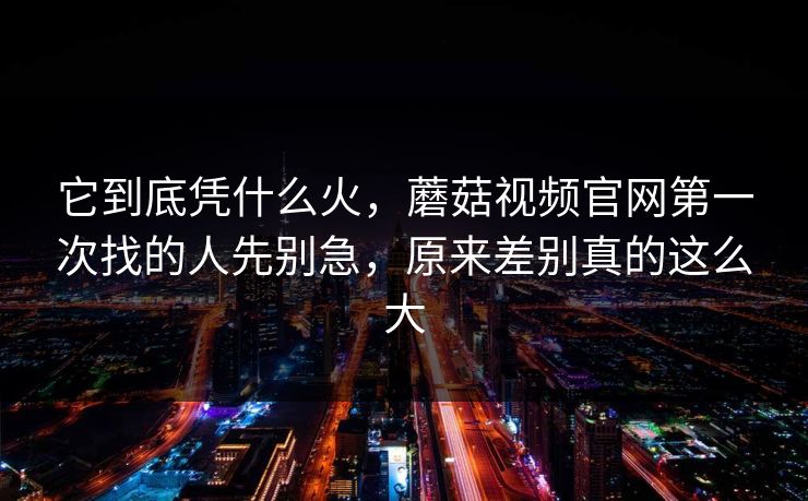 它到底凭什么火,蘑菇视频官网第一次找的人先别急,原来差别真的这么大 它到底凭什么火,蘑菇视频官网第一次找的人先别急,原来差别真的这么大
