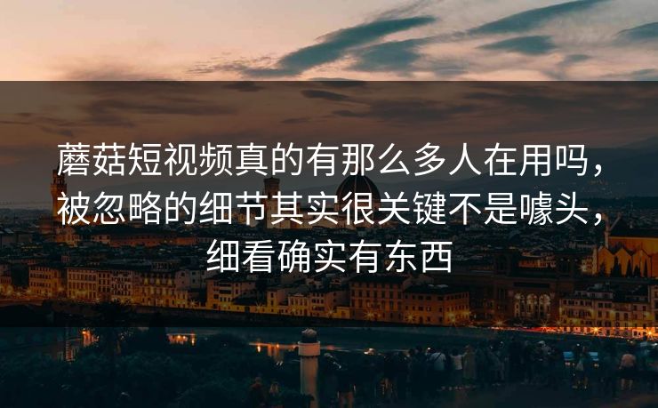 蘑菇短视频真的有那么多人在用吗，被忽略的细节其实很关键不是噱头，细看确实有东西