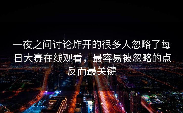 一夜之间讨论炸开的很多人忽略了每日大赛在线观看,最容易被忽略的点反而最关键 一夜之间讨论炸开的很多人忽略了每日大赛在线观看,最容易被忽略的点反而最关键