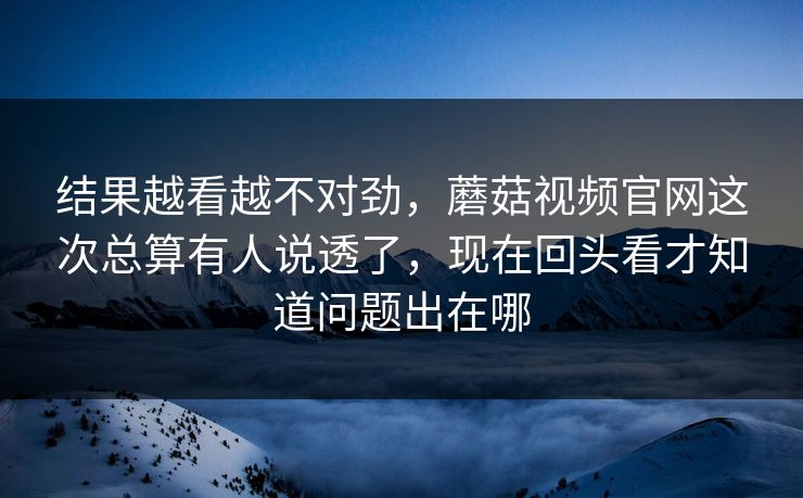 结果越看越不对劲，蘑菇视频官网这次总算有人说透了，现在回头看才知道问题出在哪
