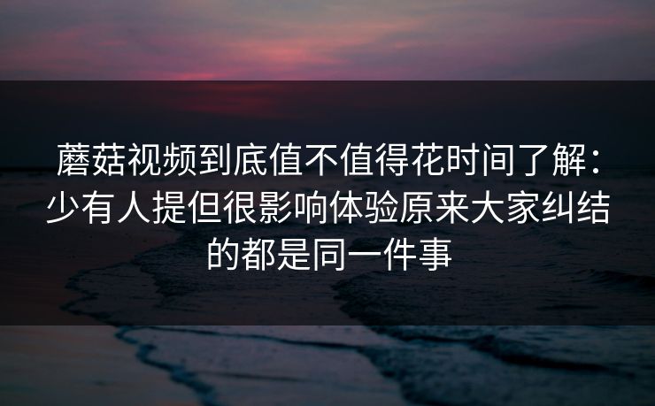 蘑菇视频到底值不值得花时间了解：少有人提但很影响体验原来大家纠结的都是同一件事