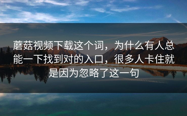 蘑菇视频下载这个词,为什么有人总能一下找到对的入口,很多人卡住就是因为忽略了这一句 蘑菇视频下载这个词,为什么有人总能一下找到对的入口,很多人卡住就是因为忽略了这一句