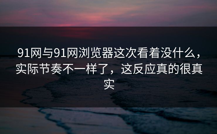 91网与91网浏览器这次看着没什么,实际节奏不一样了,这反应真的很真实 91网与91网浏览器这次看着没什么,实际节奏不一样了,这反应真的很真实