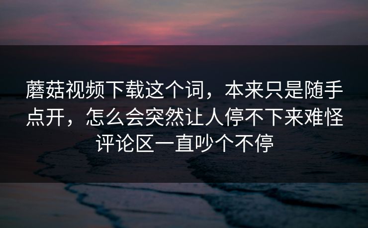 蘑菇视频下载这个词,本来只是随手点开,怎么会突然让人停不下来难怪评论区一直吵个不停 蘑菇视频下载这个词,本来只是随手点开,怎么会突然让人停不下来难怪评论区一直吵个不停